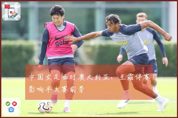 中国女足面对澳大利亚，王霜停赛影响半决赛前景