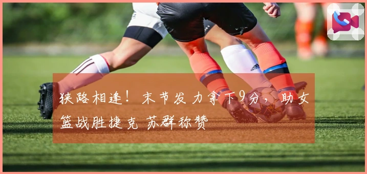 狭路相逢！末节发力拿下9分，助女篮战胜捷克 苏群称赞