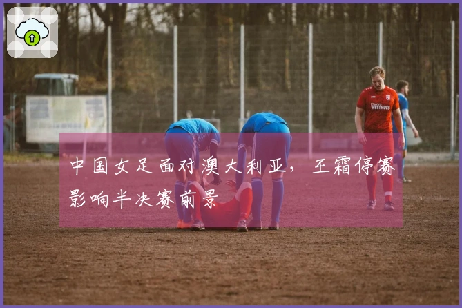 中国女足面对澳大利亚，王霜停赛影响半决赛前景
